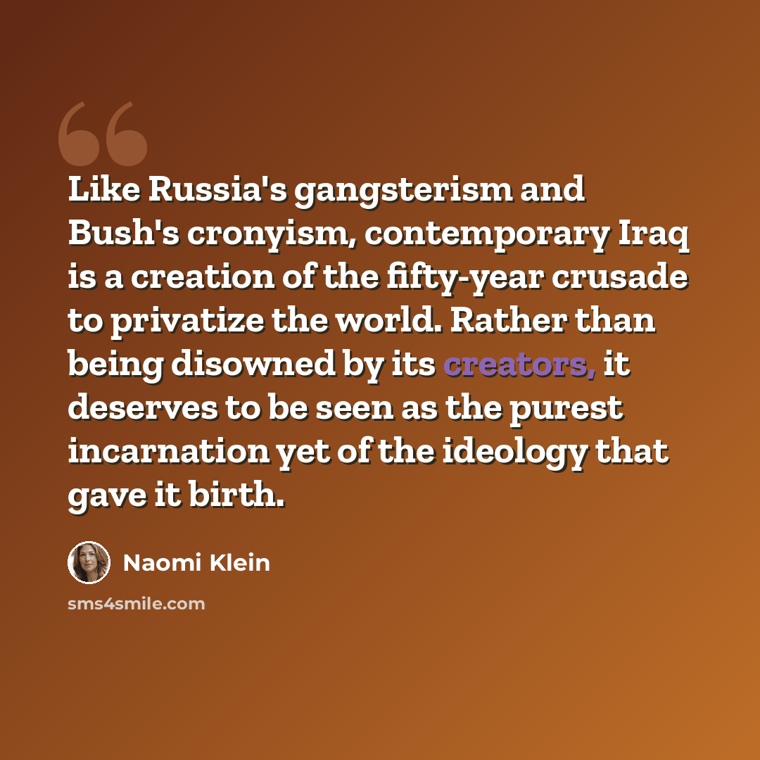 “Like Russia's gangsterism and Bush's cronyism, contemporary Iraq is a creation of the fifty-year crusade to privatize the world. Rather than being disowned by its creators, it deserves to be seen as the purest incarnation yet of the ideology that gave it birth.” quote by Naomi Klein