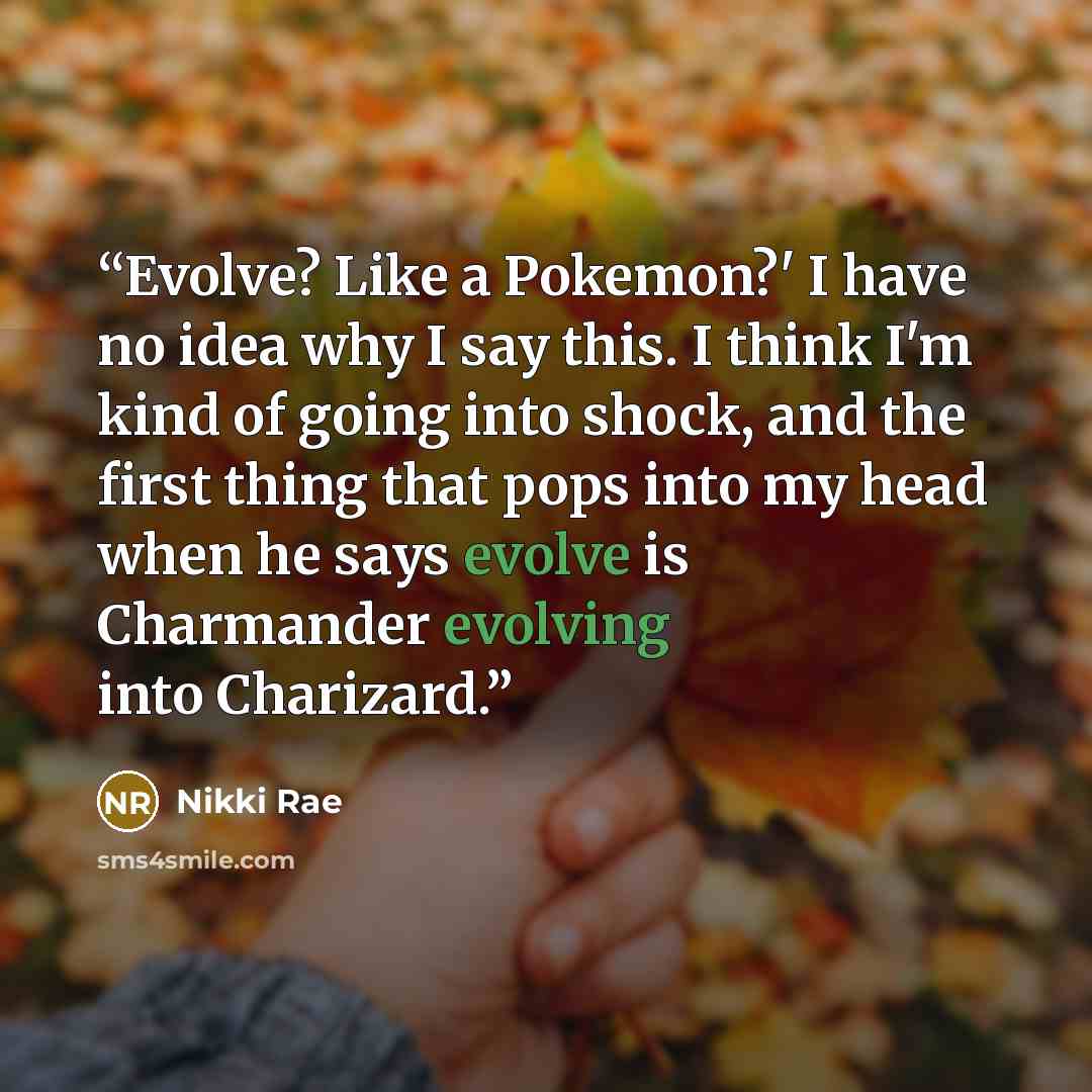 “Evolve? Like a Pokemon?' I have no idea why I say this. I think I'm kind of going into shock, and the first thing that pops into my head when he says evolve is Charmander evolving into Charizard.” quote by Nikki Rae