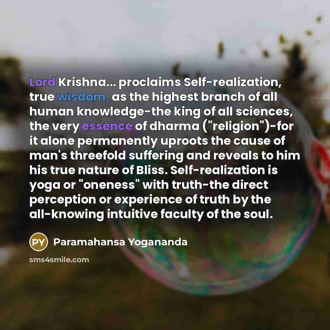 “Lord Krishna... proclaims Self-realization, true wisdom, as the highest branch of all human knowledge-the king of all sciences, the very essence of dharma ("religion")-for it alone permanently uproots the cause of man's threefold suffering and reveals to him his true nature of Bliss…” quote by Paramahansa Yogananda