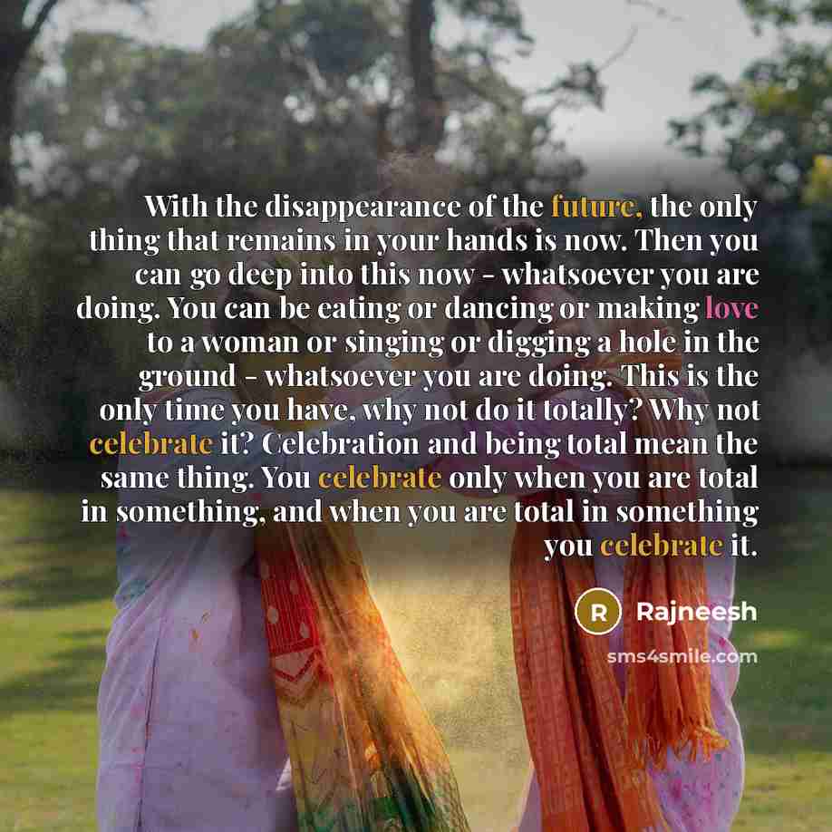 “With the disappearance of the future, the only thing that remains in your hands is now. Then you can go deep into this now - whatsoever you are doing. You can be eating or dancing or making love to a woman or singing or digging a hole in the ground - whatsoever you are doing. This is the only time…” quote by Rajneesh