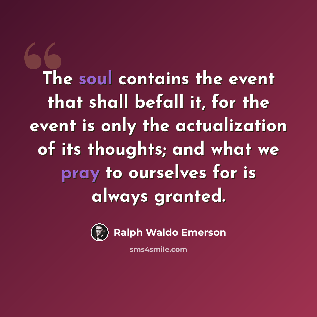 “The soul contains the event that shall befall it, for the event is only the actualization of its thoughts; and what we pray to ourselves for is always granted.” quote by Ralph Waldo Emerson