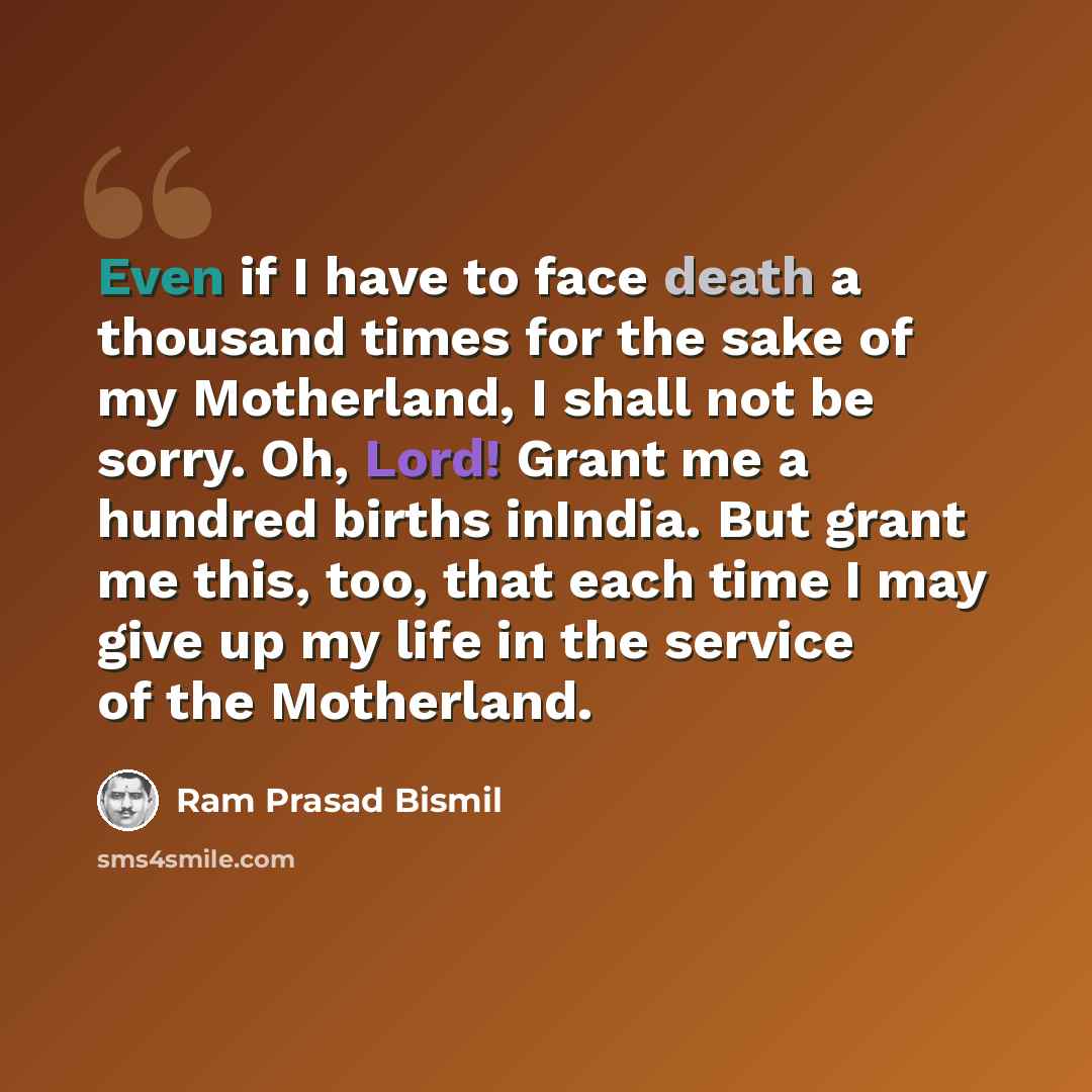 “Even if I have to face death a thousand times for the sake of my Motherland, I shall not be sorry. Oh, Lord! Grant me a hundred births inIndia. But grant me this, too, that each time I may give up my life in the service of the Motherland.” quote by Ram Prasad Bismil