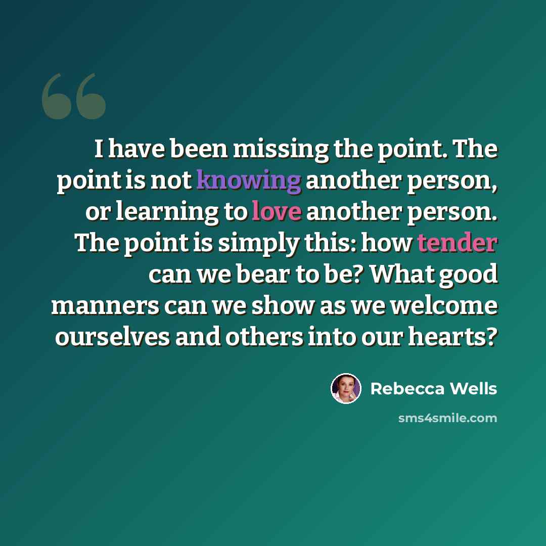 “I have been missing the point. The point is not knowing another person, or learning to love another person. The point is simply this: how tender can we bear to be? What good manners can we show as we welcome ourselves and others into our hearts?” quote by Rebecca Wells