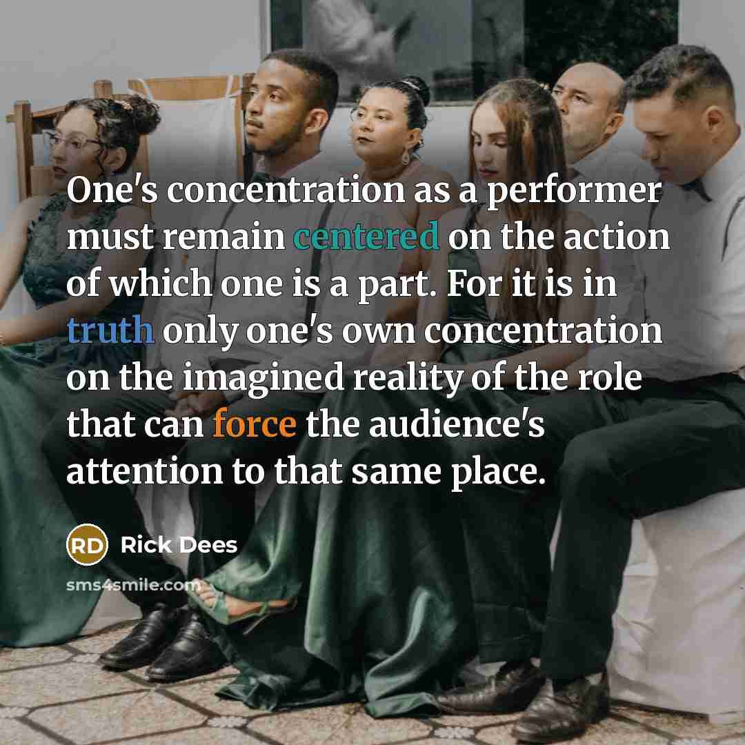 “One's concentration as a performer must remain centered on the action of which one is a part. For it is in truth only one's own concentration on the imagined reality of the role that can force the audience's attention to that same place.” quote by Rick Dees
