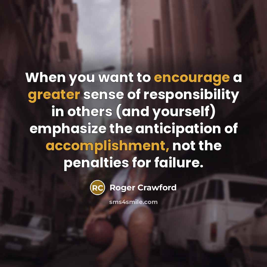 “When you want to encourage a greater sense of responsibility in others (and yourself) emphasize the anticipation of accomplishment, not the penalties for failure.” quote by Roger Crawford