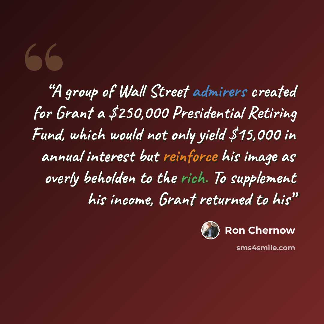 “A group of Wall Street admirers created for Grant a $250,000 Presidential Retiring Fund, which would not only yield $15,000 in annual interest but reinforce his image as overly beholden to the rich. To supplement his income, Grant returned to his” quote by Ron Chernow