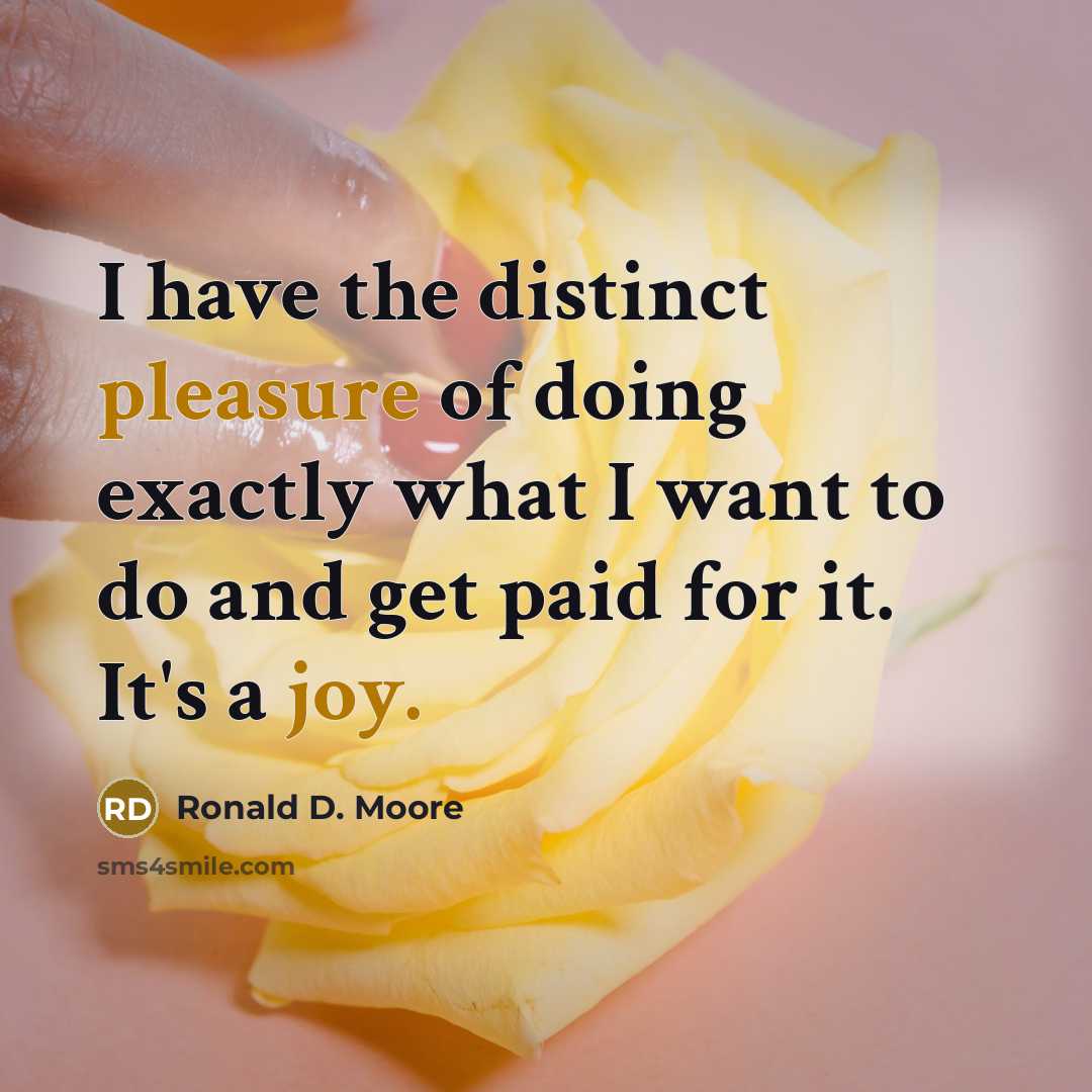 “I have the distinct pleasure of doing exactly what I want to do and get paid for it. It's a joy.” quote by Ronald D. Moore