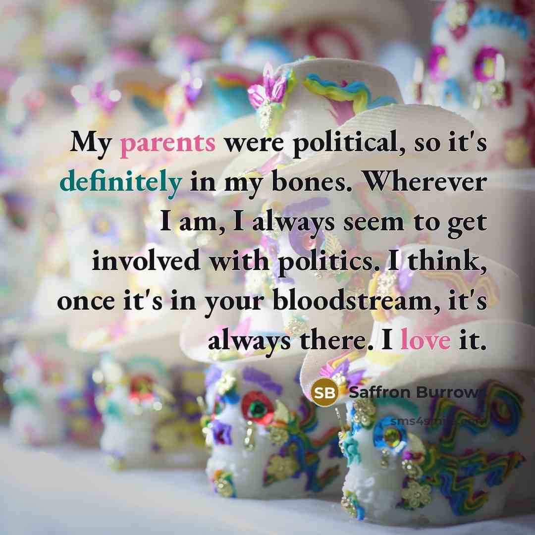“My parents were political, so it's definitely in my bones. Wherever I am, I always seem to get involved with politics. I think, once it's in your bloodstream, it's always there. I love it.” quote by Saffron Burrows