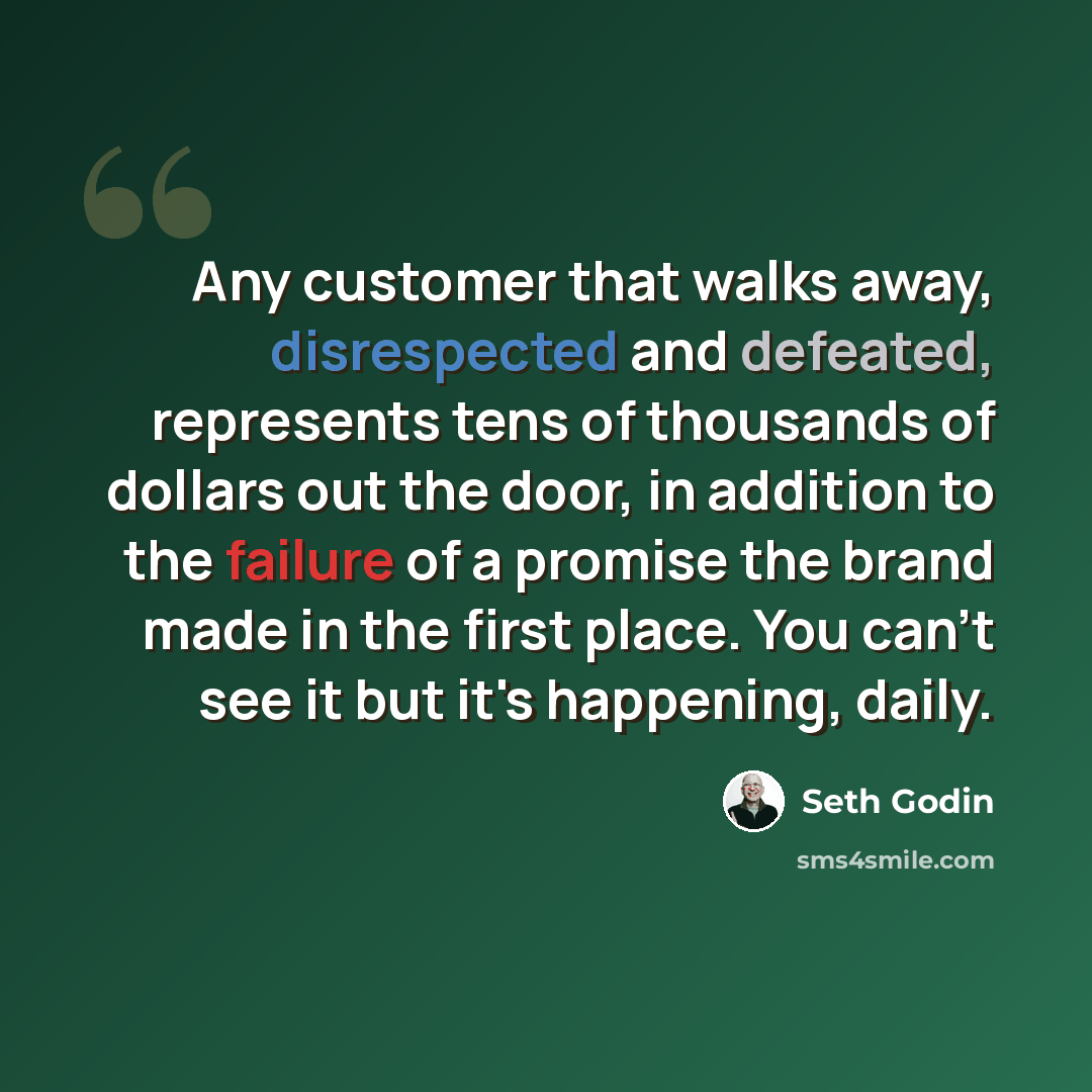“Any customer that walks away, disrespected and defeated, represents tens of thousands of dollars out the door, in addition to the failure of a promise the brand made in the first place. You can't see it but it's happening, daily.” quote by Seth Godin