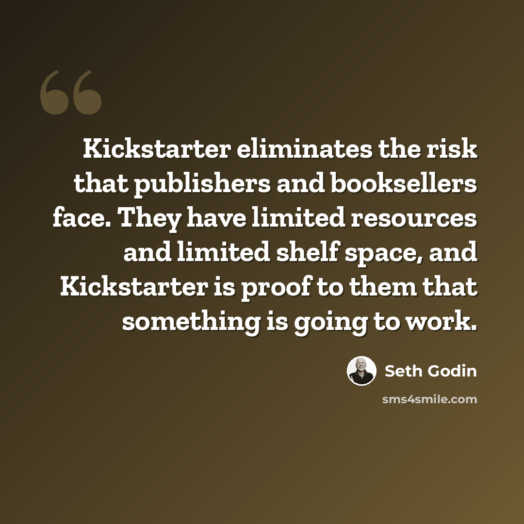 “Kickstarter eliminates the risk that publishers and booksellers face. They have limited resources and limited shelf space, and Kickstarter is proof to them that something is going to work.” quote by Seth Godin
