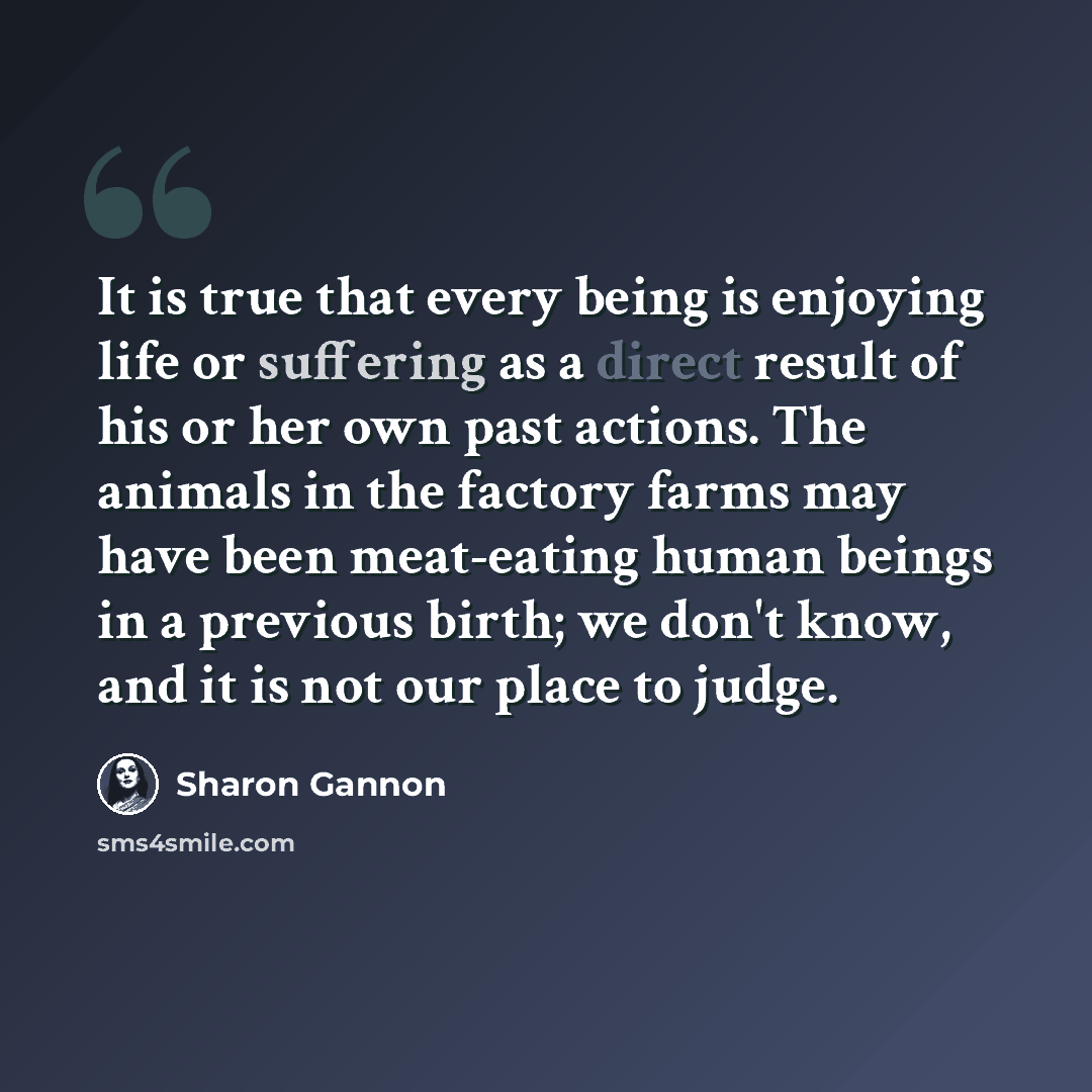 “It is true that every being is enjoying life or suffering as a direct result of his or her own past actions. The animals in the factory farms may have been meat-eating human beings in a previous birth; we don't know, and it is not our place to judge.” quote by Sharon Gannon