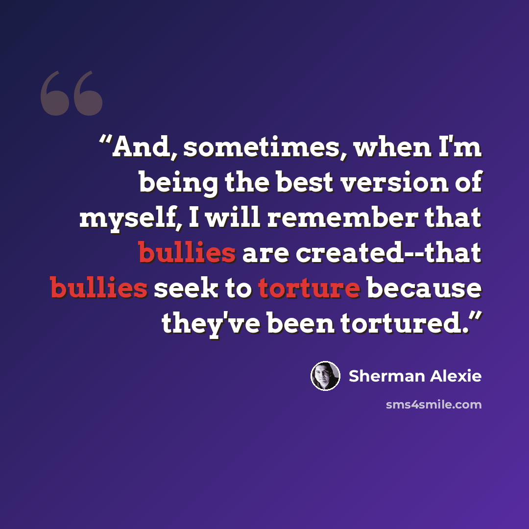 “And, sometimes, when I'm being the best version of myself, I will remember that bullies are created--that bullies seek to torture because they've been tortured.” quote by Sherman Alexie