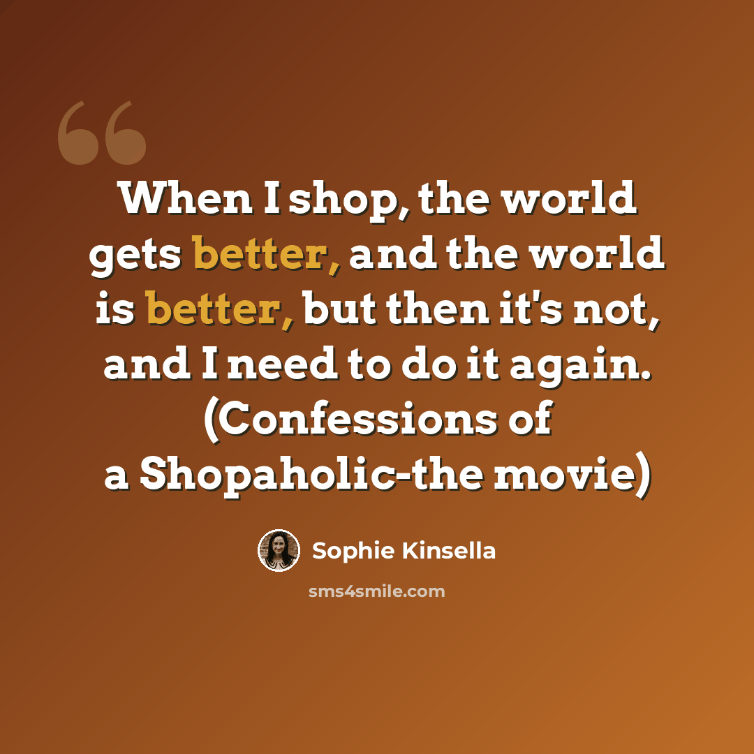 “When I shop, the world gets better, and the world is better, but then it's not, and I need to do it again. (Confessions of a Shopaholic-the movie)” quote by Sophie Kinsella