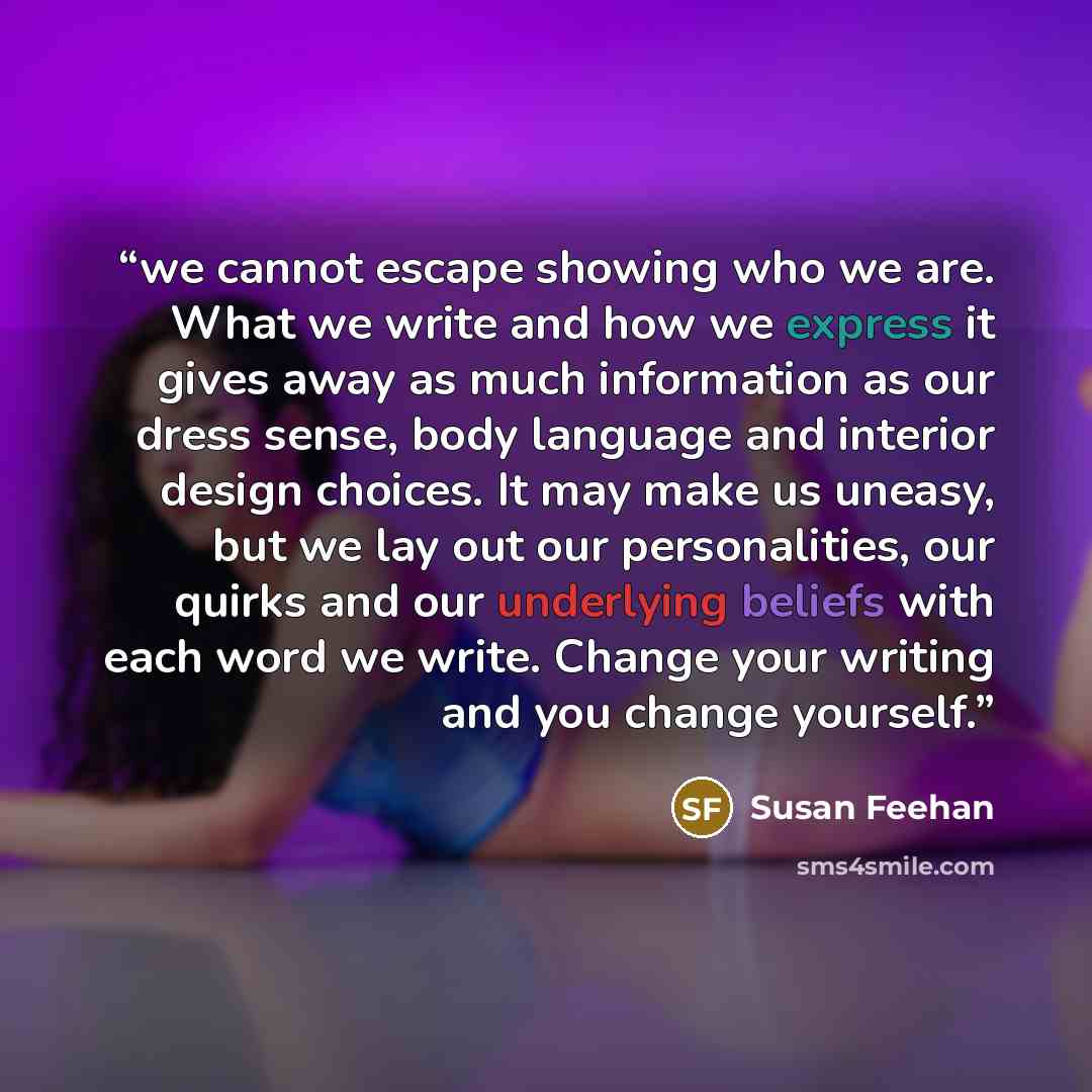 “we cannot escape showing who we are. What we write and how we express it gives away as much information as our dress sense, body language and interior design choices. It may make us uneasy, but we lay out our personalities, our quirks and our underlying beliefs with each word we write. Change your…” quote by Susan Feehan