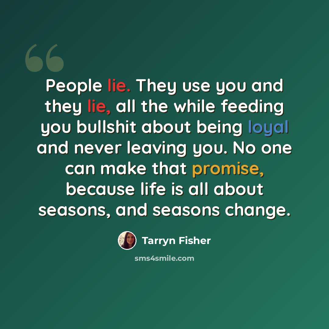 “People lie. They use you and they lie, all the while feeding you bullshit about being loyal and never leaving you. No one can make that promise, because life is all about seasons, and seasons change.” quote by Tarryn Fisher