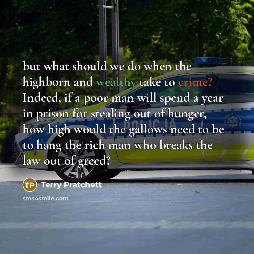 “but what should we do when the highborn and wealthy take to crime? Indeed, if a poor man will spend a year in prison for stealing out of hunger, how high would the gallows need to be to hang the rich man who breaks the law out of greed?” quote by Terry Pratchett