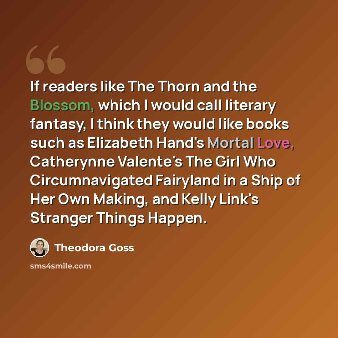 “If readers like The Thorn and the Blossom, which I would call literary fantasy, I think they would like books such as Elizabeth Hand's Mortal Love, Catherynne Valente's The Girl Who Circumnavigated Fairyland in a Ship of Her Own Making, and Kelly Link's Stranger Things Happen.” quote by Theodora Goss