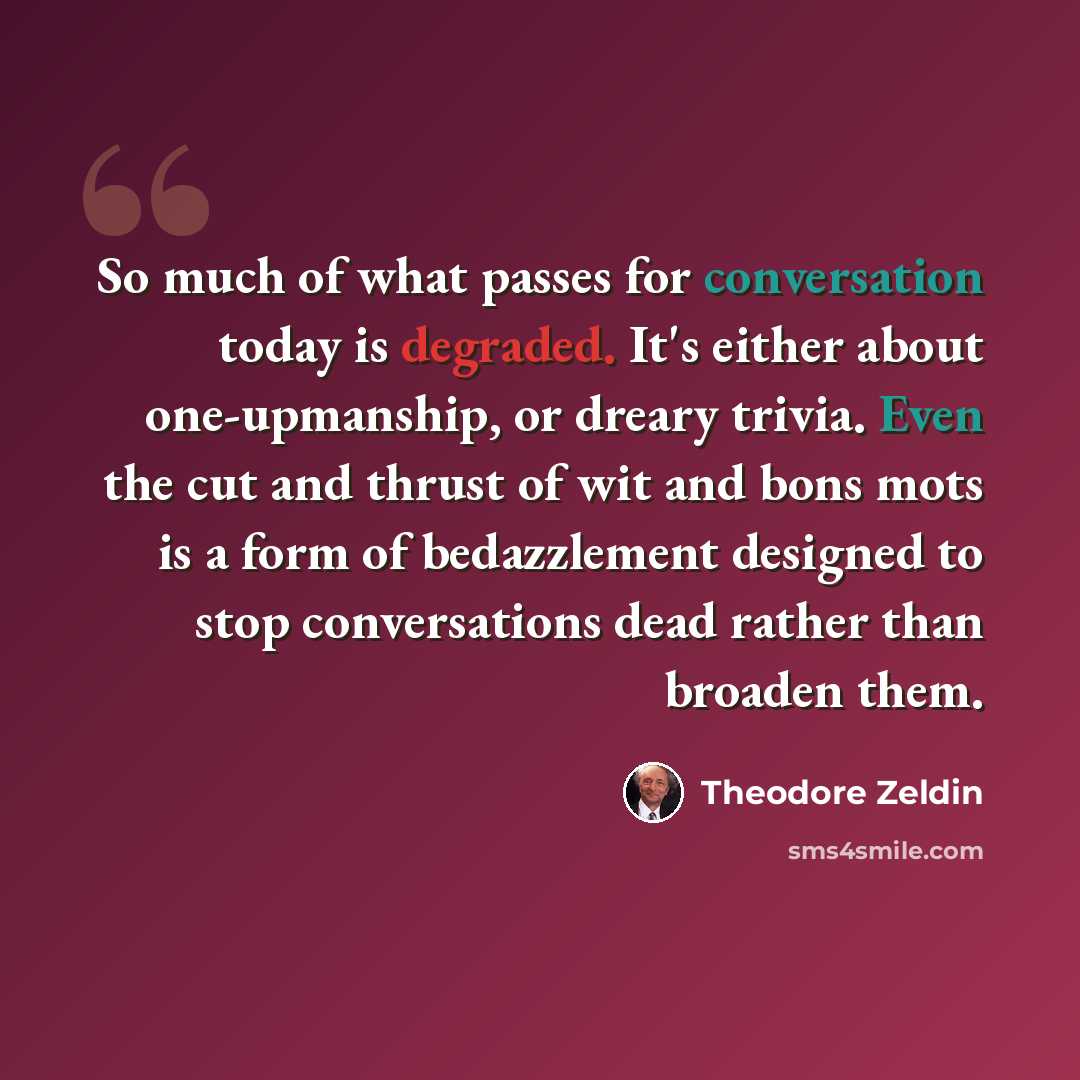 “So much of what passes for conversation today is degraded. It's either about one-upmanship, or dreary trivia. Even the cut and thrust of wit and bons mots is a form of bedazzlement designed to stop conversations dead rather than broaden them.” quote by Theodore Zeldin