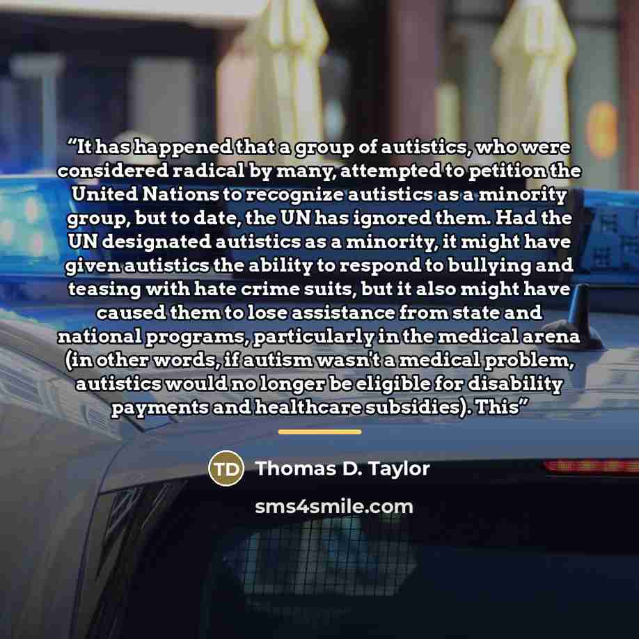 “It has happened that a group of autistics, who were considered radical by many, attempted to petition the United Nations to recognize autistics as a minority group, but to date, the UN has ignored them. Had the UN designated autistics as a minority, it might have given autistics the ability to…” quote by Thomas D. Taylor