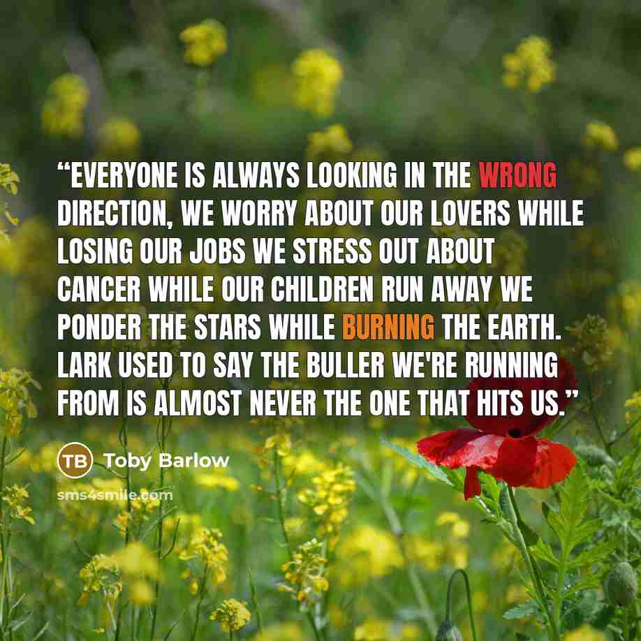 “Everyone is always looking in the wrong direction, we worry about our lovers while losing our jobs we stress out about cancer while our children run away we ponder the stars while burning the earth. Lark used to say the buller we're running from is almost never the one that hits us.” quote by Toby Barlow