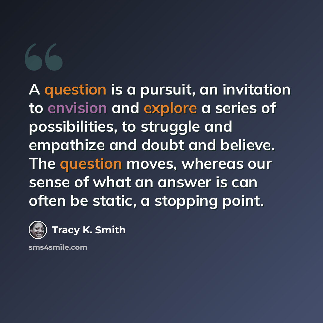 “A question is a pursuit, an invitation to envision and explore a series of possibilities, to struggle and empathize and doubt and believe. The question moves, whereas our sense of what an answer is can often be static, a stopping point.” quote by Tracy K. Smith