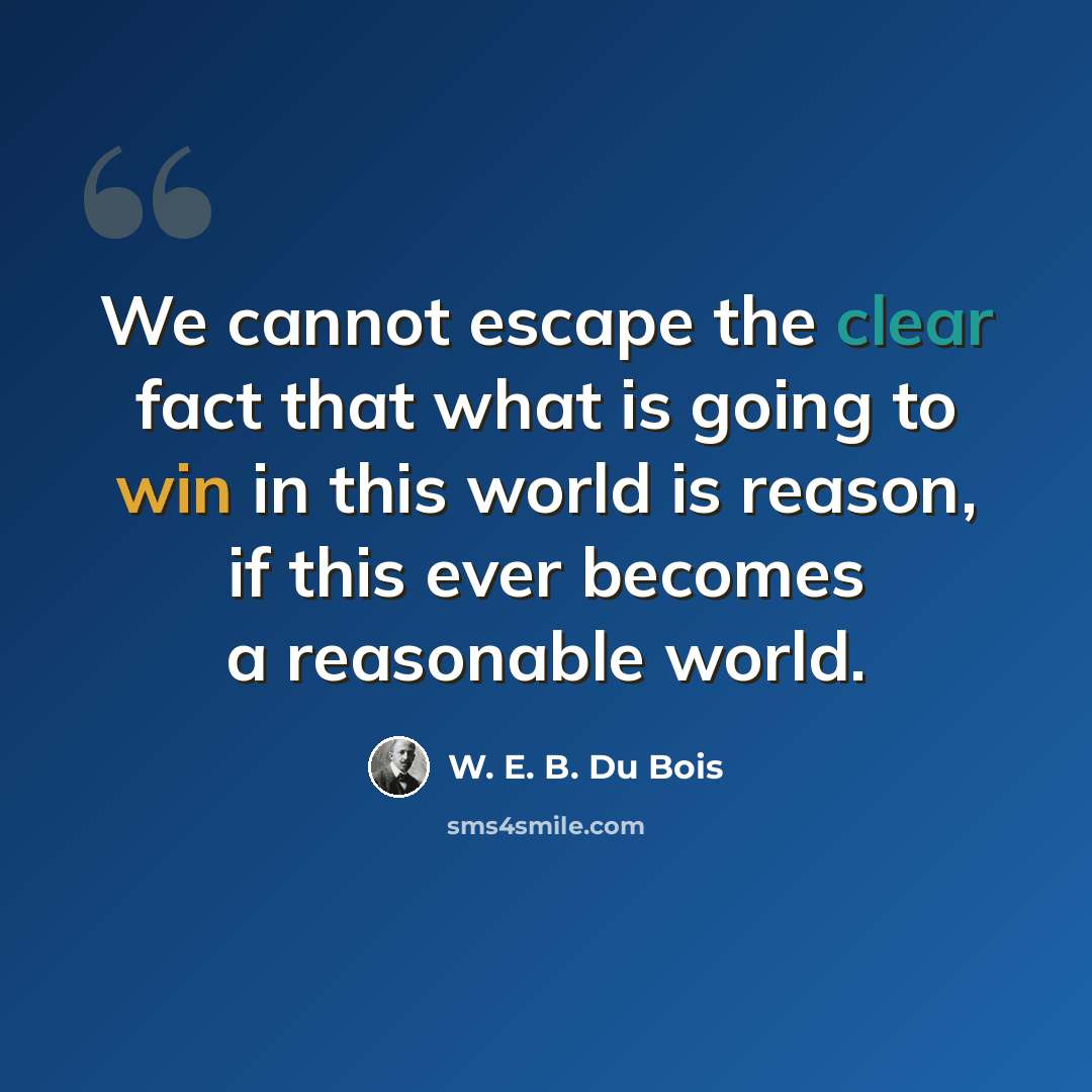 “We cannot escape the clear fact that what is going to win in this world is reason, if this ever becomes a reasonable world.” quote by W. E. B. Du Bois