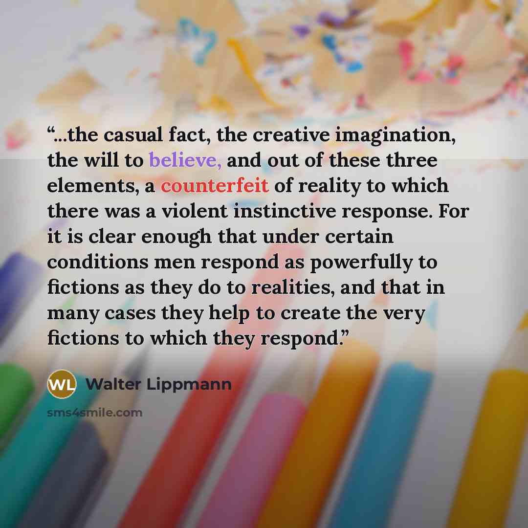 “...the casual fact, the creative imagination, the will to believe, and out of these three elements, a counterfeit of reality to which there was a violent instinctive response. For it is clear enough that under certain conditions men respond as powerfully to fictions as they do to realities, and…” quote by Walter Lippmann