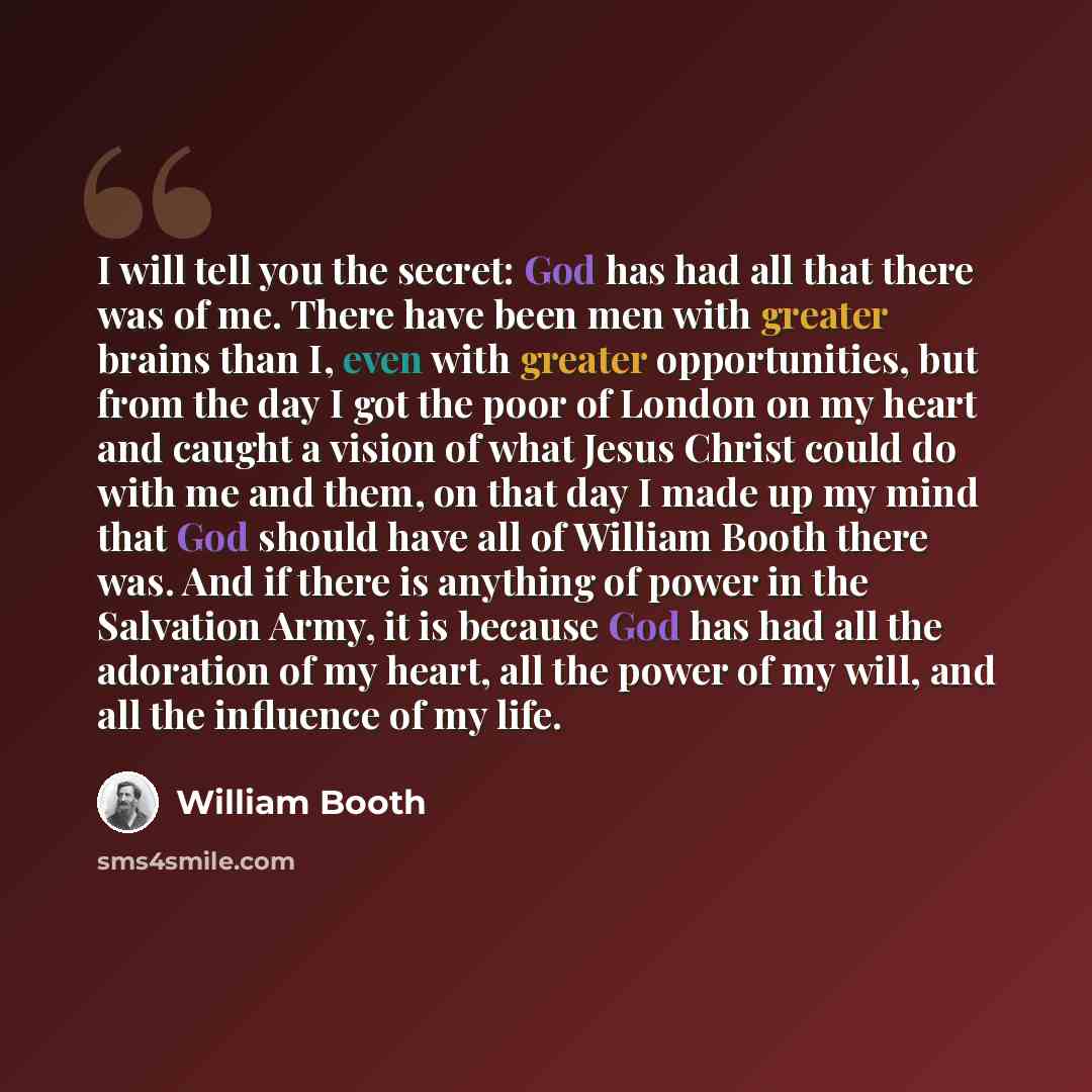 “I will tell you the secret: God has had all that there was of me. There have been men with greater brains than I, even with greater opportunities, but from the day I got the poor of London on my heart and caught a vision of what Jesus Christ could do with me and them, on that day I made up my mind…” quote by William Booth