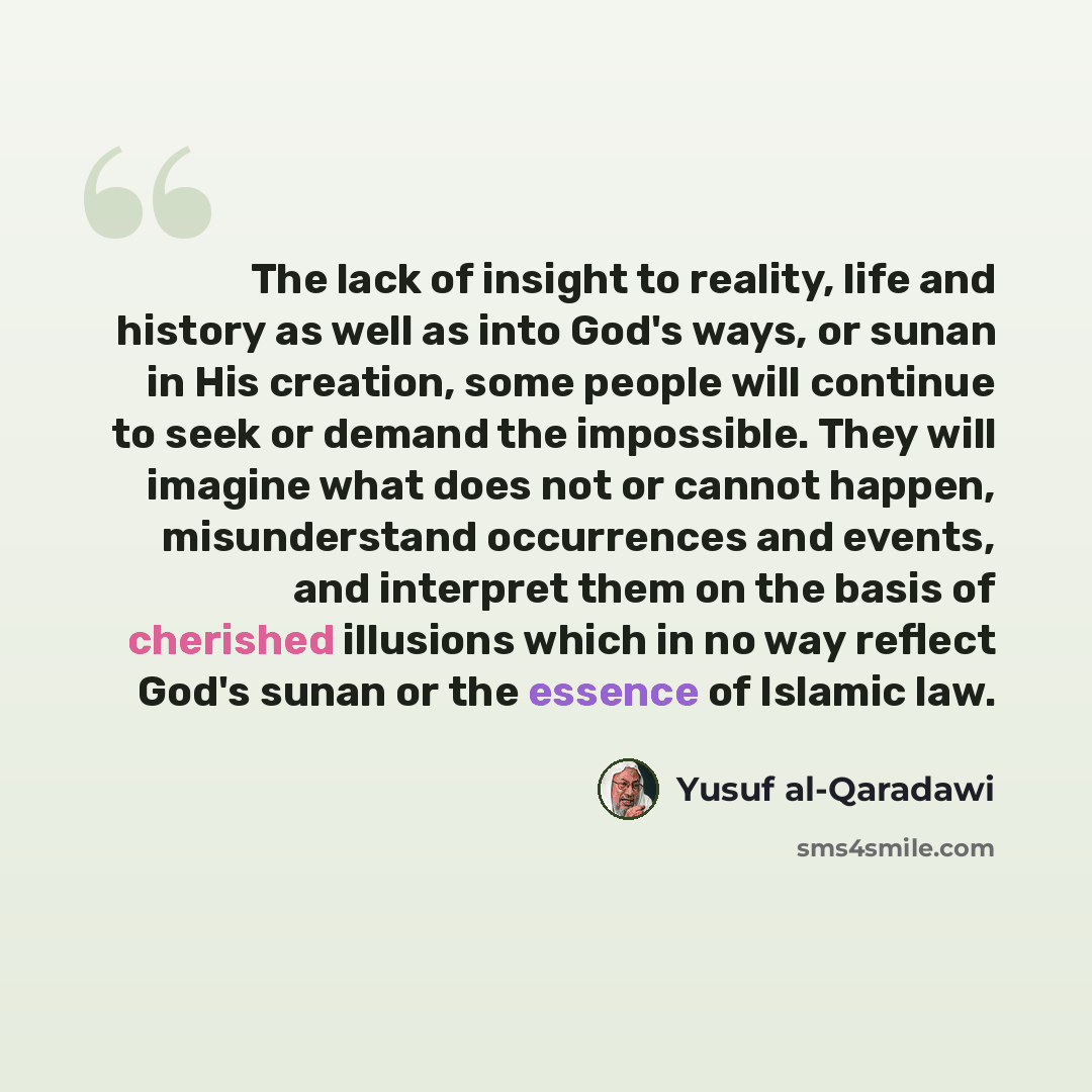 “The lack of insight to reality, life and history as well as into God's ways, or sunan in His creation, some people will continue to seek or demand the impossible. They will imagine what does not or cannot happen, misunderstand occurrences and events, and interpret them on the basis of cherished…” quote by Yusuf al-Qaradawi
