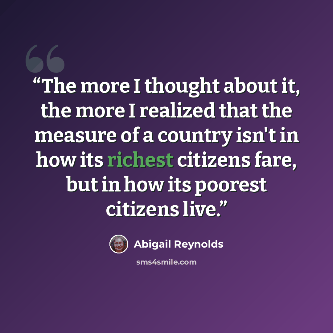 “The more I thought about it, the more I realized that the measure of a country isn't in how its richest citizens fare, but in how its poorest citizens live.” quote by Abigail Reynolds