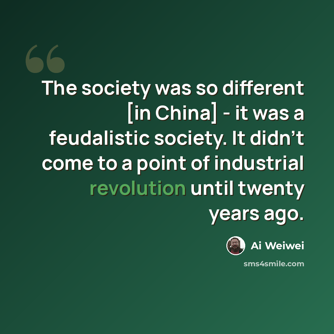 “The society was so different [in China] - it was a feudalistic society. It didn't come to a point of industrial revolution until twenty years ago.” quote by Ai Weiwei