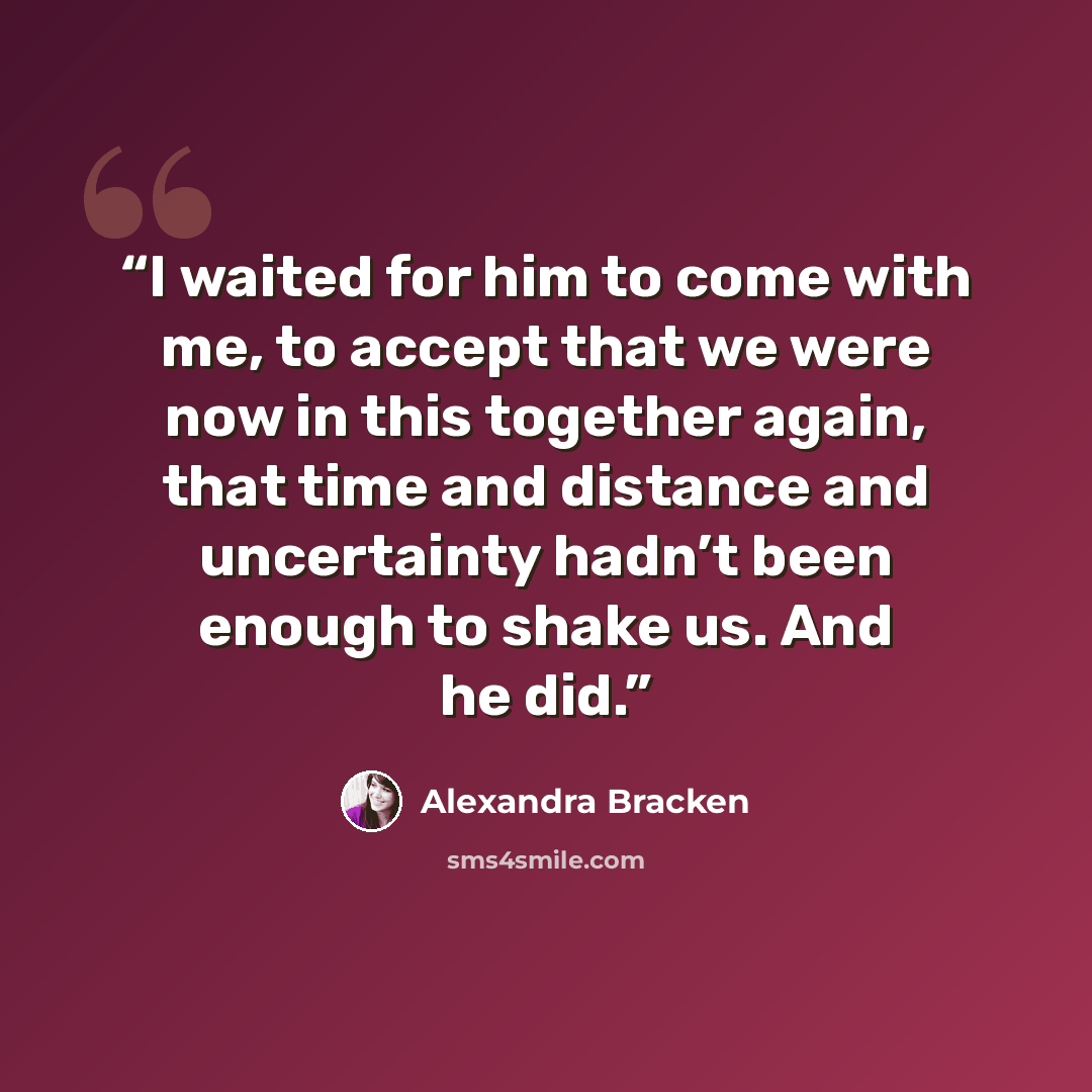 “I waited for him to come with me, to accept that we were now in this together again, that time and distance and uncertainty hadn’t been enough to shake us. And he did.” quote by Alexandra Bracken