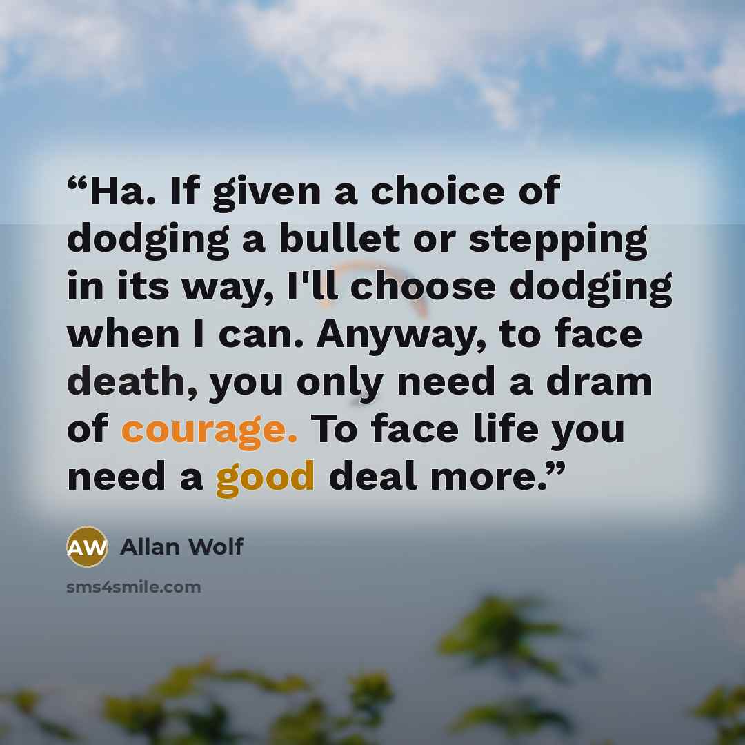 “Ha. If given a choice of dodging a bullet or stepping in its way, I'll choose dodging when I can. Anyway, to face death, you only need a dram of courage. To face life you need a good deal more.” quote by Allan Wolf