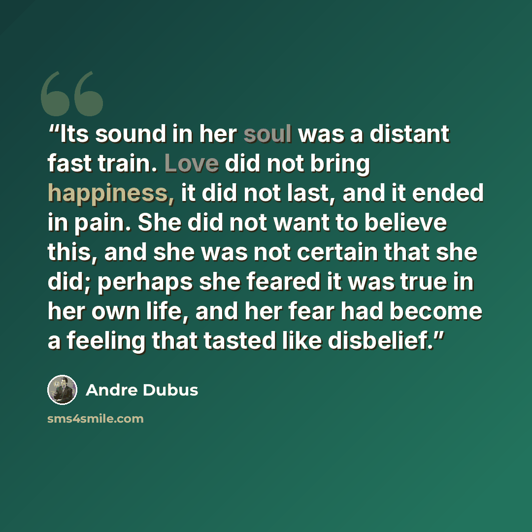 “Its sound in her soul was a distant fast train. Love did not bring happiness, it did not last, and it ended in pain. She did not want to believe this, and she was not certain that she did; perhaps she feared it was true in her own life, and her fear had become a feeling that tasted like disbelief.” quote by Andre Dubus
