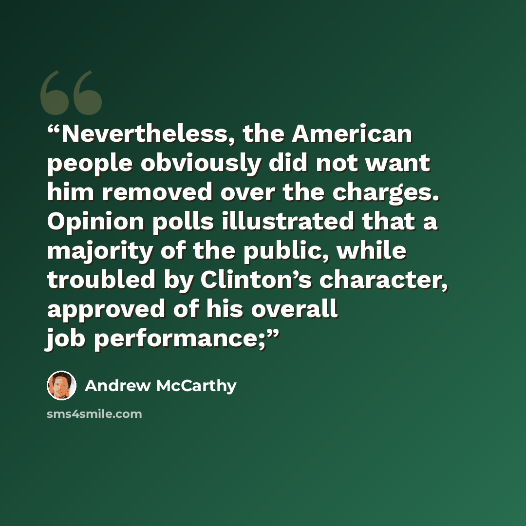 “Nevertheless, the American people obviously did not want him removed over the charges. Opinion polls illustrated that a majority of the public, while troubled by Clinton’s character, approved of his overall job performance;” quote by Andrew McCarthy