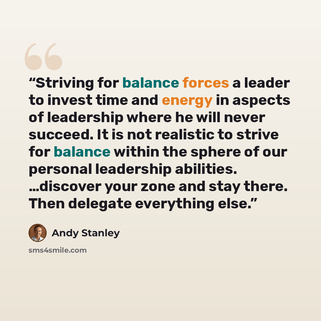 “Striving for balance forces a leader to invest time and energy in aspects of leadership where he will never succeed. It is not realistic to strive for balance within the sphere of our personal leadership abilities. …discover your zone and stay there. Then delegate everything else.” quote by Andy Stanley