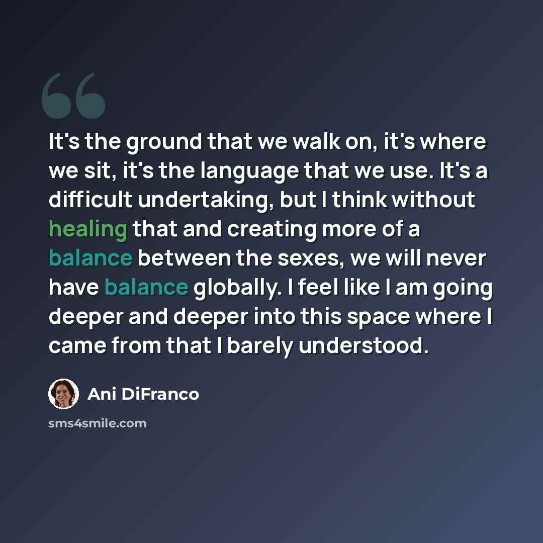 “It's the ground that we walk on, it's where we sit, it's the language that we use. It's a difficult undertaking, but I think without healing that and creating more of a balance between the sexes, we will never have balance globally. I feel like I am going deeper and deeper into this space where I…” quote by Ani DiFranco