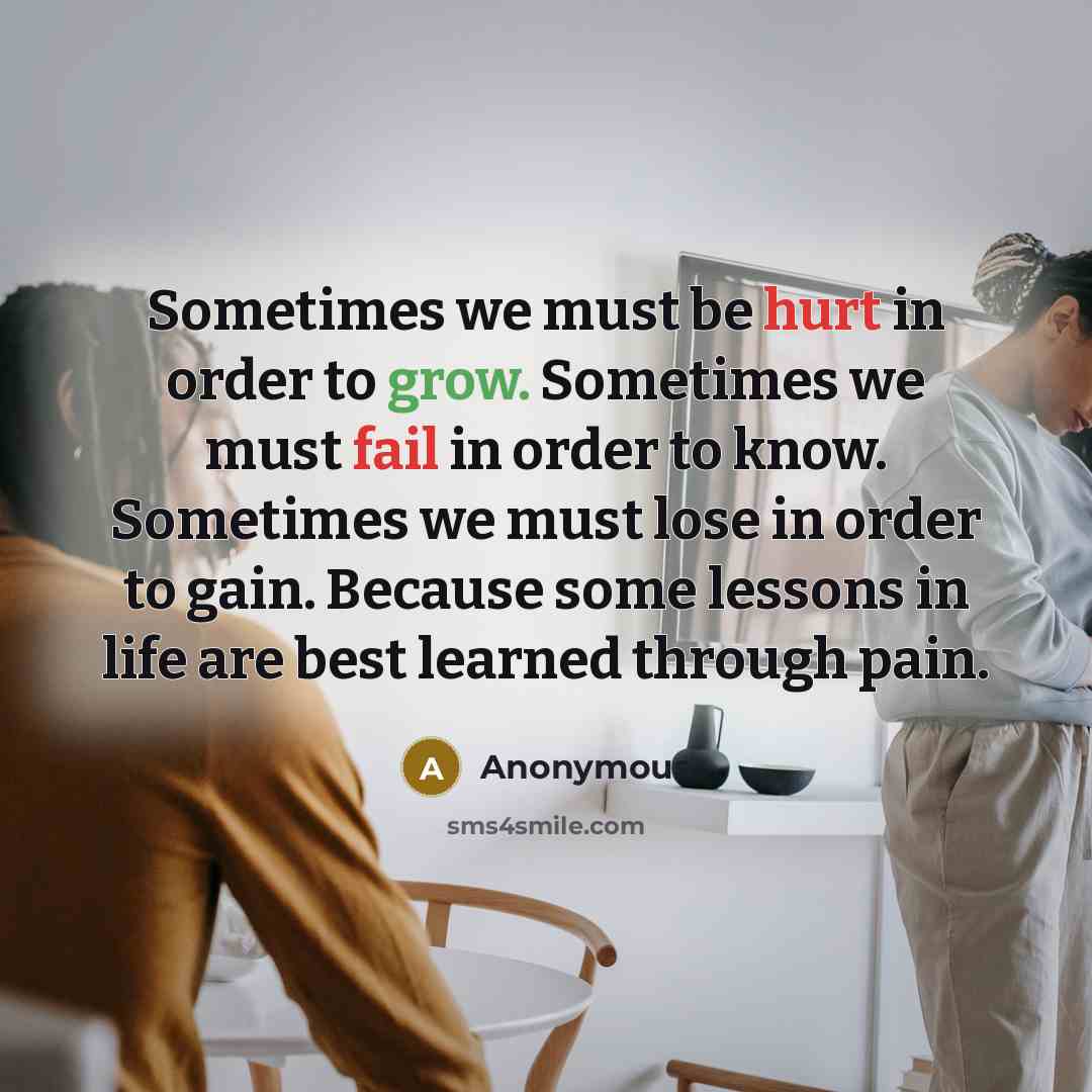 “Sometimes we must be hurt in order to grow. Sometimes we must fail in order to know. Sometimes we must lose in order to gain. Because some lessons in life are best learned through pain.” quote by Anonymous