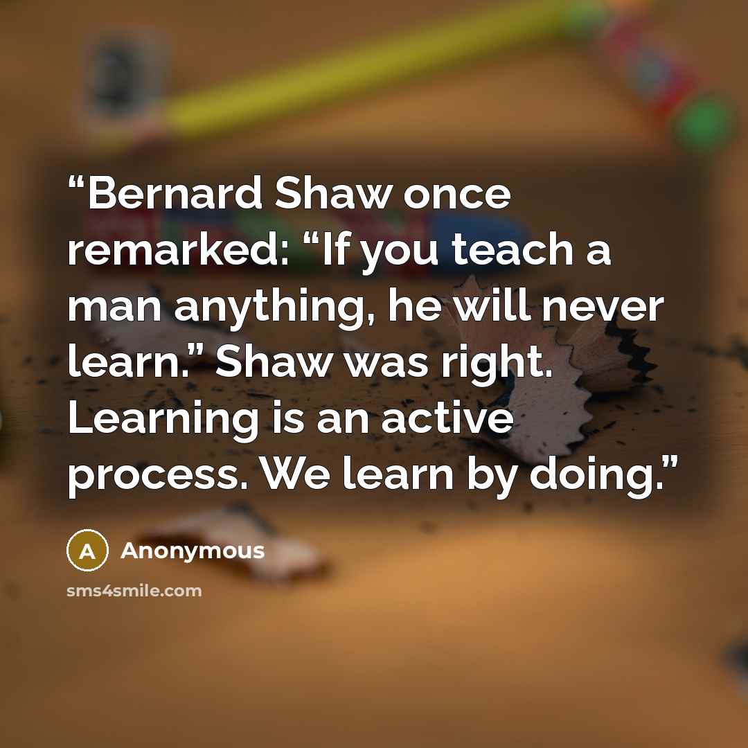 “Bernard Shaw once remarked: “If you teach a man anything, he will never learn.” Shaw was right. Learning is an active process. We learn by doing.” quote by Anonymous