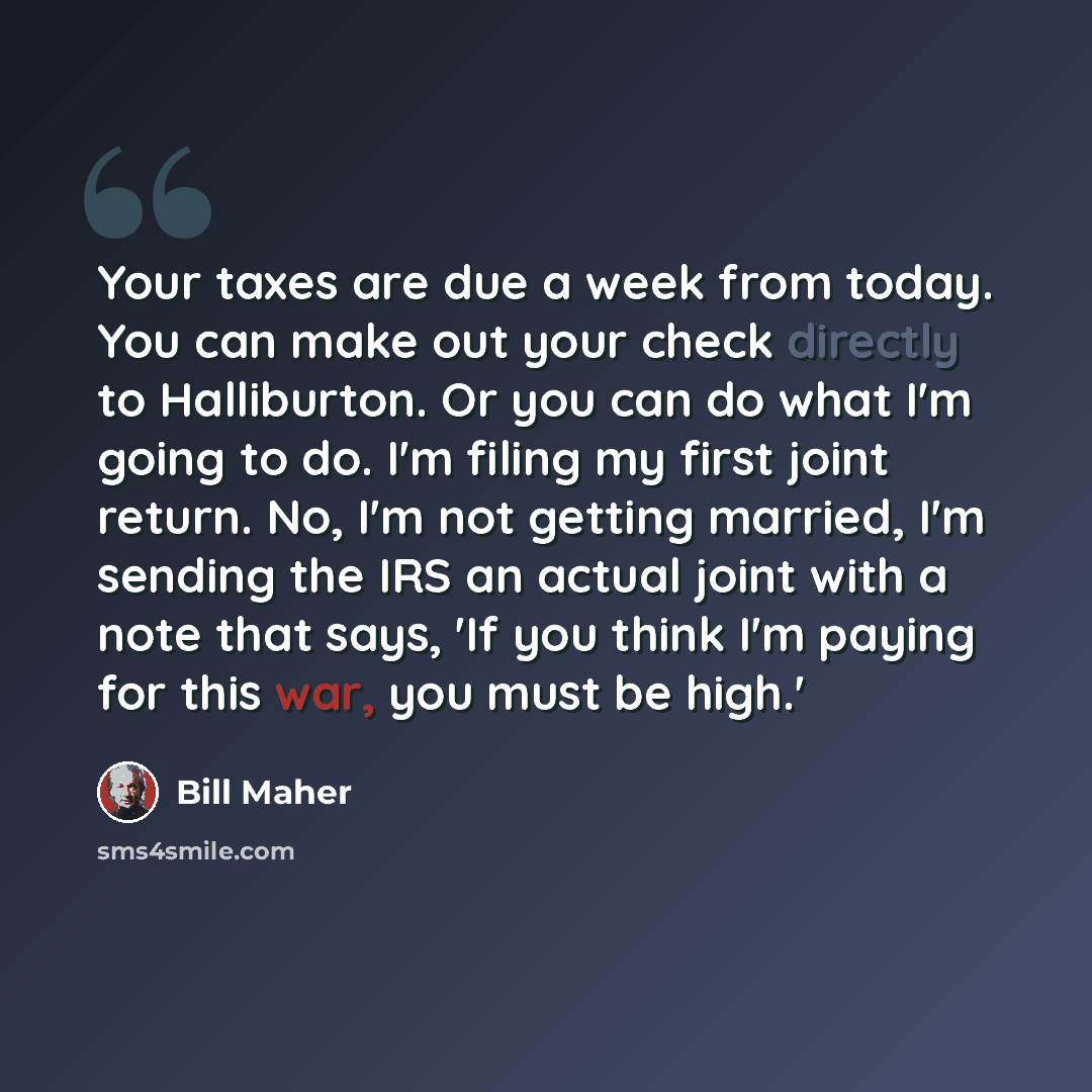 “Your taxes are due a week from today. You can make out your check directly to Halliburton. Or you can do what I'm going to do. I'm filing my first joint return. No, I'm not getting married, I'm sending the IRS an actual joint with a note that says, 'If you think I'm paying for this war, you must…” quote by Bill Maher