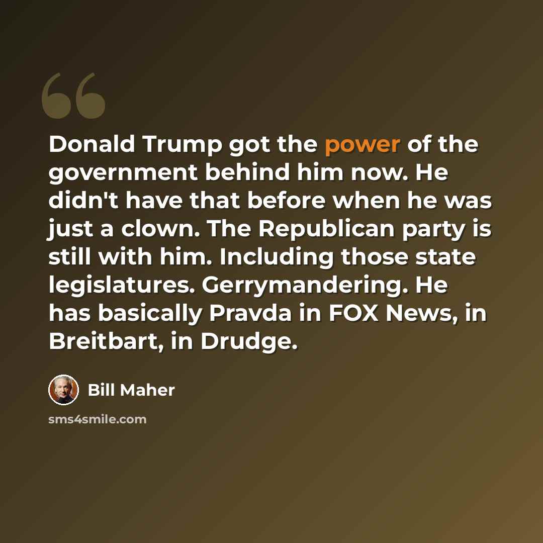 “Donald Trump got the power of the government behind him now. He didn't have that before when he was just a clown. The Republican party is still with him. Including those state legislatures. Gerrymandering. He has basically Pravda in FOX News, in Breitbart, in Drudge.” quote by Bill Maher