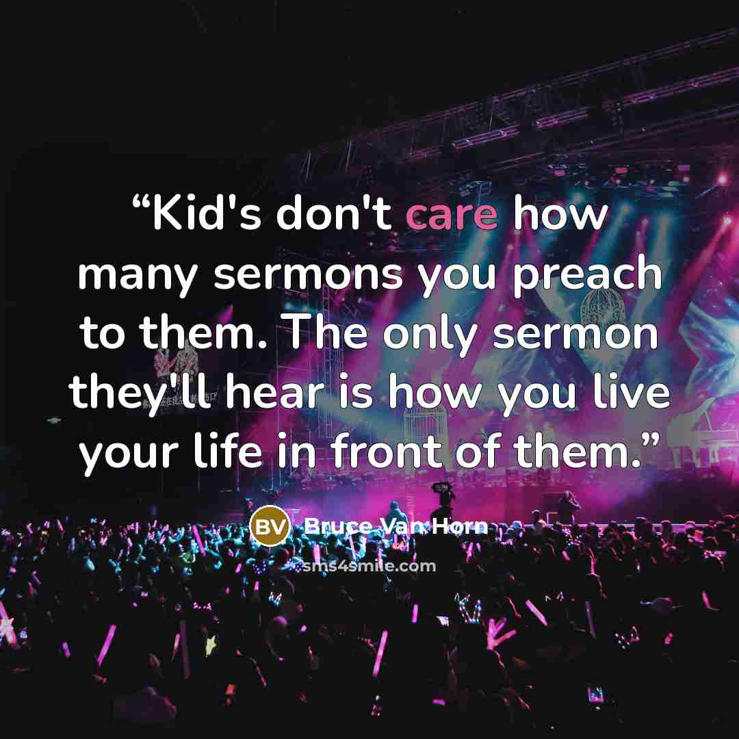 “Kid's don't care how many sermons you preach to them. The only sermon they'll hear is how you live your life in front of them.” quote by Bruce Van Horn