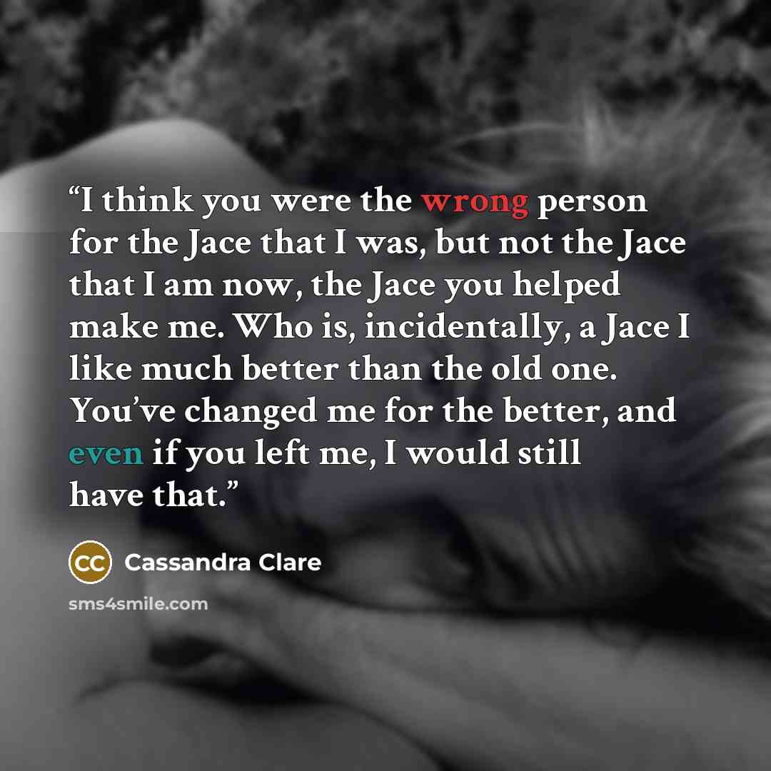 “I think you were the wrong person for the Jace that I was, but not the Jace that I am now, the Jace you helped make me. Who is, incidentally, a Jace I like much better than the old one. You’ve changed me for the better, and even if you left me, I would still have that.” quote by Cassandra Clare