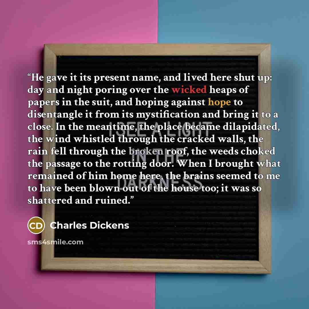 “He gave it its present name, and lived here shut up: day and night poring over the wicked heaps of papers in the suit, and hoping against hope to disentangle it from its mystification and bring it to a close. In the meantime, the place became dilapidated, the wind whistled through the cracked…” quote by Charles Dickens