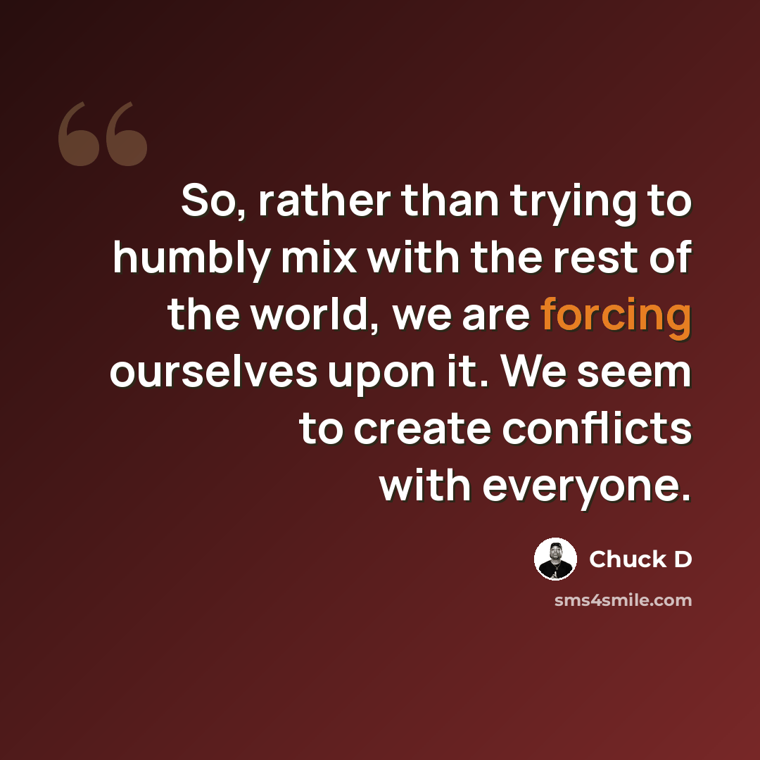 “So, rather than trying to humbly mix with the rest of the world, we are forcing ourselves upon it. We seem to create conflicts with everyone.” quote by Chuck D