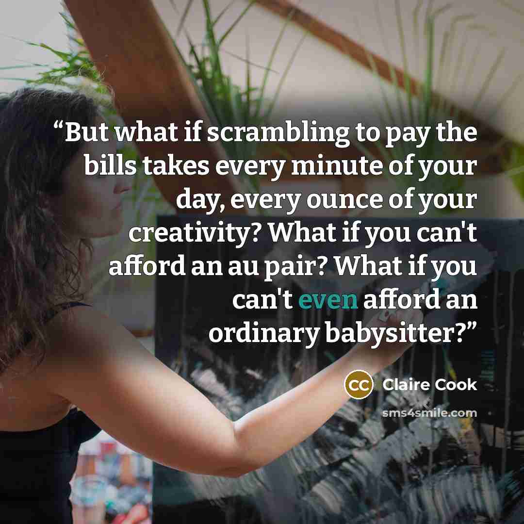 “But what if scrambling to pay the bills takes every minute of your day, every ounce of your creativity? What if you can't afford an au pair? What if you can't even afford an ordinary babysitter?” quote by Claire Cook