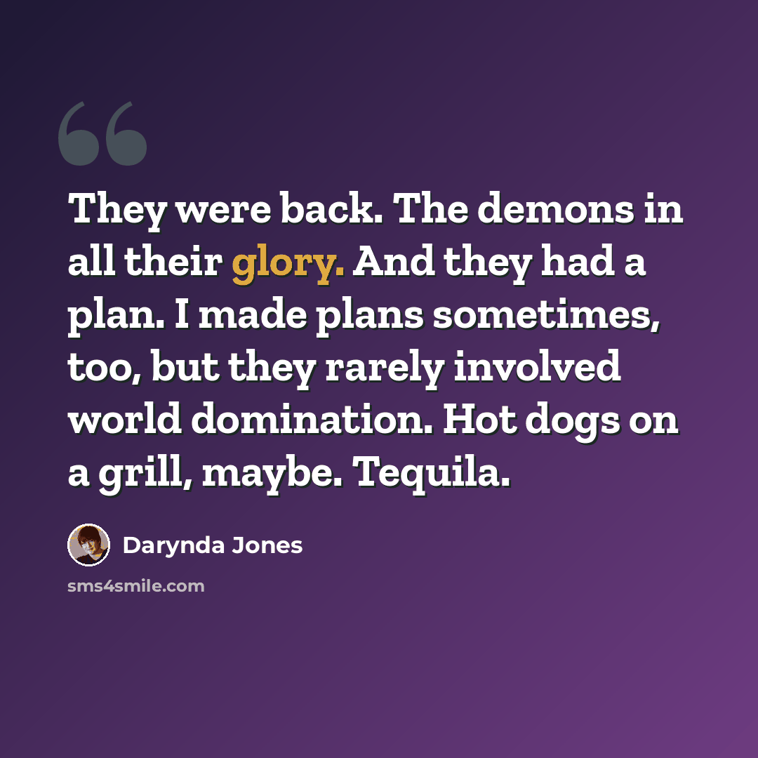 “They were back. The demons in all their glory. And they had a plan. I made plans sometimes, too, but they rarely involved world domination. Hot dogs on a grill, maybe. Tequila.” quote by Darynda Jones