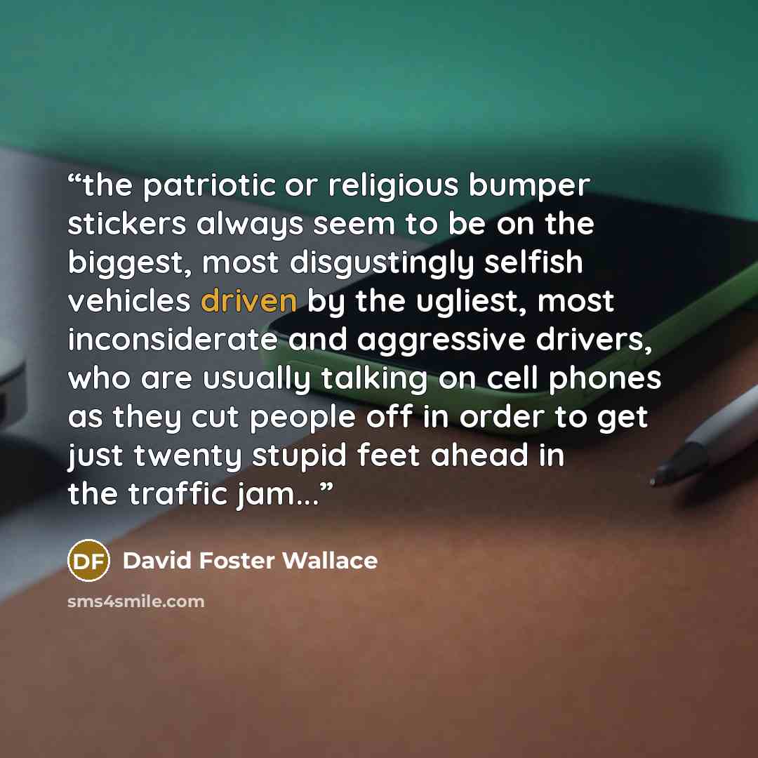 “the patriotic or religious bumper stickers always seem to be on the biggest, most disgustingly selfish vehicles driven by the ugliest, most inconsiderate and aggressive drivers, who are usually talking on cell phones as they cut people off in order to get just twenty stupid feet ahead in the…” quote by David Foster Wallace