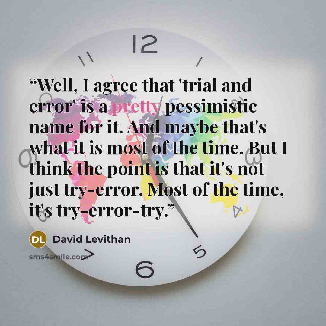 “Well, I agree that 'trial and error' is a pretty pessimistic name for it. And maybe that's what it is most of the time. But I think the point is that it's not just try-error. Most of the time, it's try-error-try.” quote by David Levithan