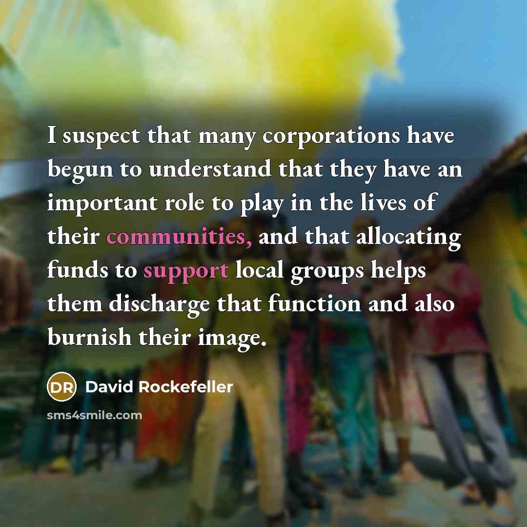 “I suspect that many corporations have begun to understand that they have an important role to play in the lives of their communities, and that allocating funds to support local groups helps them discharge that function and also burnish their image.” quote by David Rockefeller